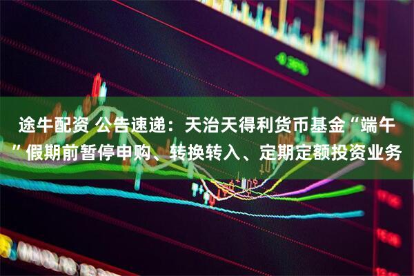 途牛配资 公告速递：天治天得利货币基金“端午”假期前暂停申购、转换转入、定期定额投资业务