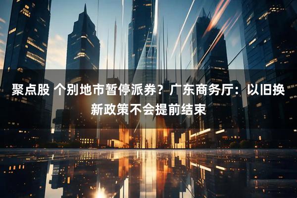 聚点股 个别地市暂停派券？广东商务厅：以旧换新政策不会提前结束