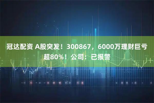冠达配资 A股突发！300867，6000万理财巨亏超80%！公司：已报警