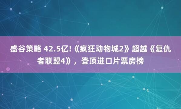 盛谷策略 42.5亿!《疯狂动物城2》超越《复仇者联盟4》,登顶进口片票房榜