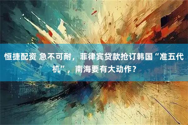 恒捷配资 急不可耐，菲律宾贷款抢订韩国“准五代机”，南海要有大动作？