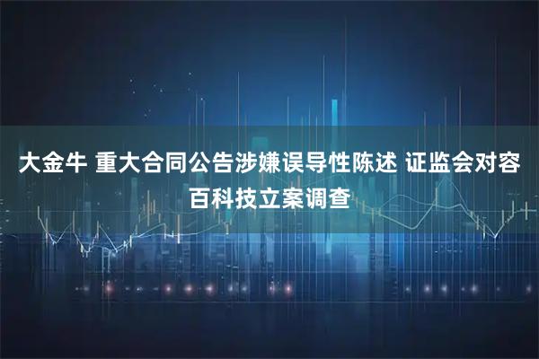 大金牛 重大合同公告涉嫌误导性陈述 证监会对容百科技立案调查
