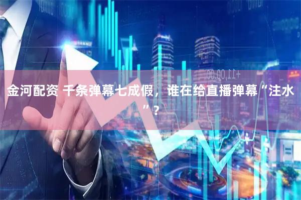 金河配资 千条弹幕七成假，谁在给直播弹幕“注水”？