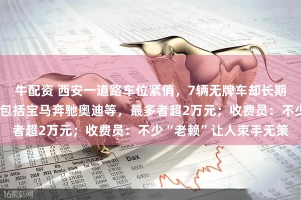 牛配资 西安一道路车位紧俏，7辆无牌车却长期占位，十多辆车欠费：包括宝马奔驰奥迪等，最多者超2万元；收费员：不少“老赖”让人束手无策