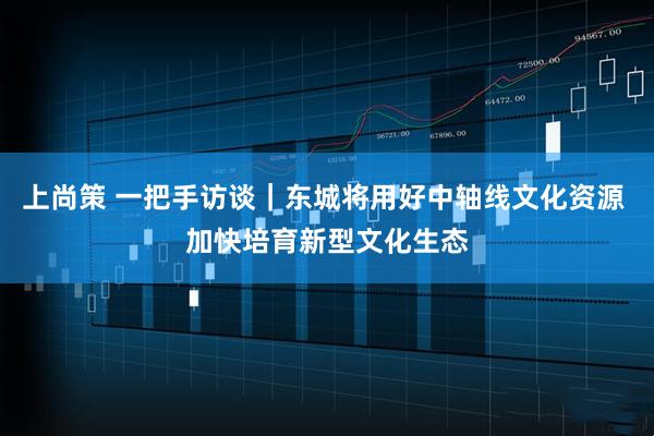 上尚策 一把手访谈｜东城将用好中轴线文化资源 加快培育新型文化生态