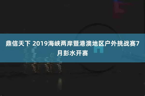 鼎信天下 2019海峡两岸暨港澳地区户外挑战赛7月彭水开赛
