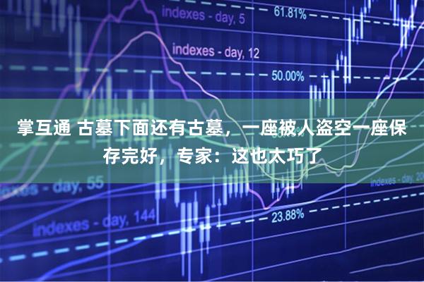 掌互通 古墓下面还有古墓，一座被人盗空一座保存完好，专家：这也太巧了