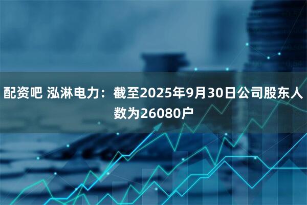 配资吧 泓淋电力：截至2025年9月30日公司股东人数为26080户
