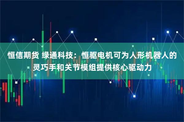 恒信期货 绿通科技：恒驱电机可为人形机器人的灵巧手和关节模组提供核心驱动力