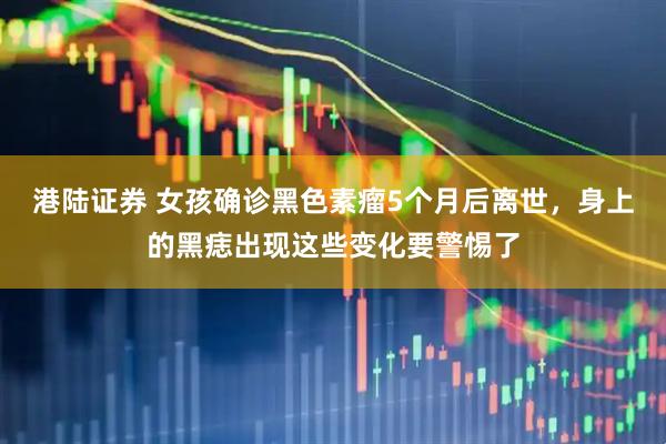 港陆证券 女孩确诊黑色素瘤5个月后离世，身上的黑痣出现这些变化要警惕了
