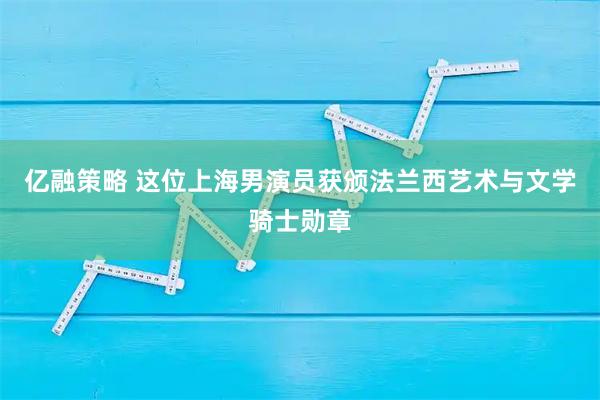 亿融策略 这位上海男演员获颁法兰西艺术与文学骑士勋章