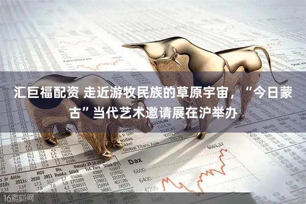 汇巨福配资 走近游牧民族的草原宇宙，“今日蒙古”当代艺术邀请展在沪举办
