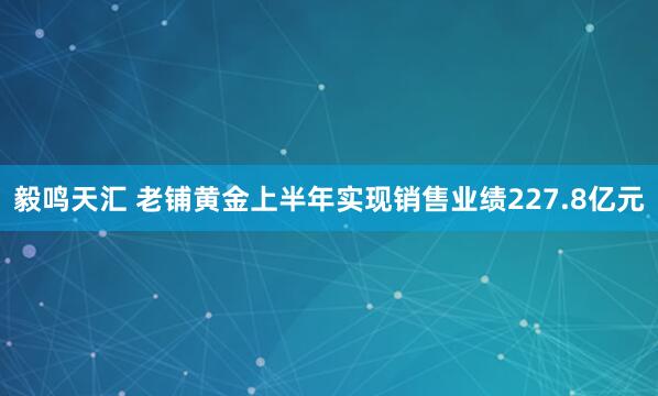 毅鸣天汇 老铺黄金上半年实现销售业绩227.8亿元